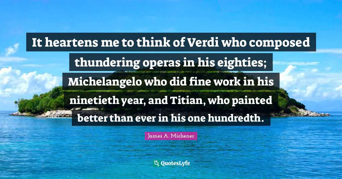 It heartens me to think of Verdi who composed thundering operas in his eighties; Michelangelo who did fine work in his ninetieth year, and Titian, who painted better than ever in his one hundredth.