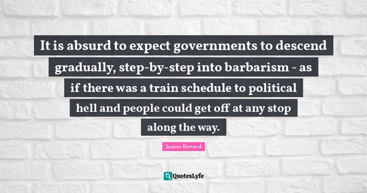 It is absurd to expect governments to descend gradually, step-by-step into barbarism - as if there was a train schedule to political hell and people could get off at any stop along the way.