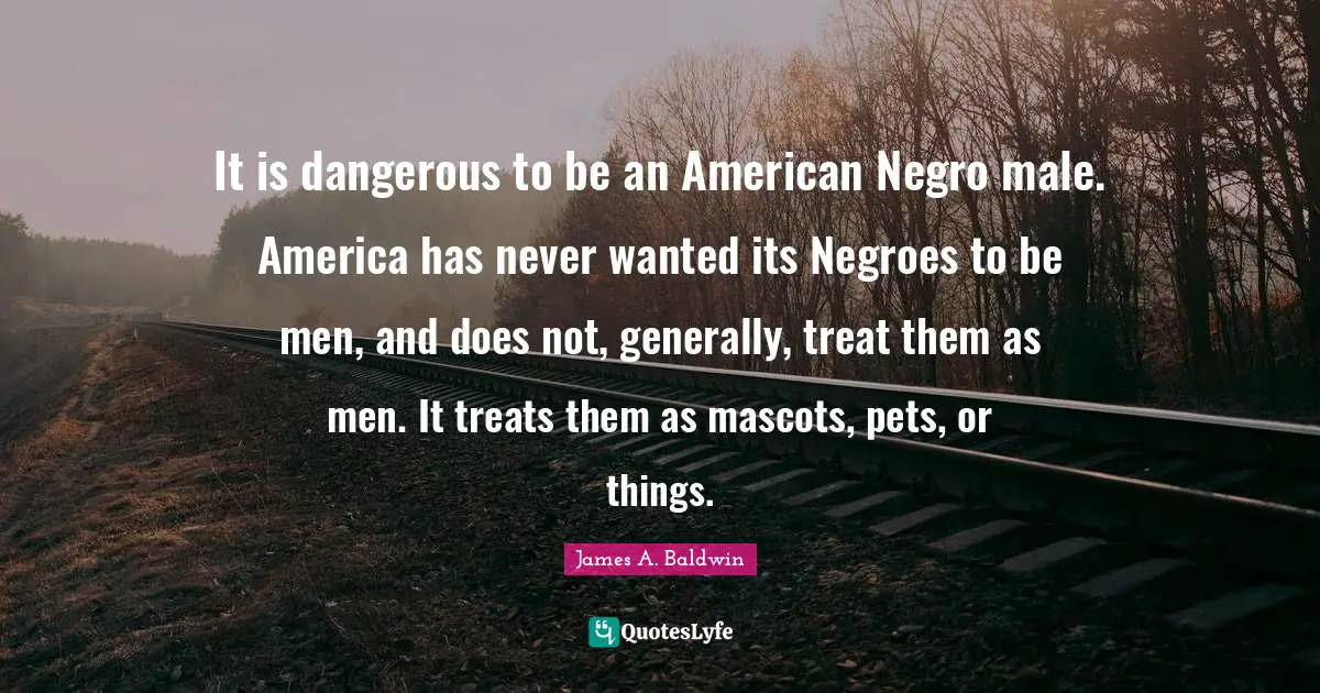 James A. Baldwin Quotes: "It is dangerous to be an American Negro male. America has never wanted its Negroes to be men, and does not, generally, treat them as men. It treats them as mascots, pets, or things."