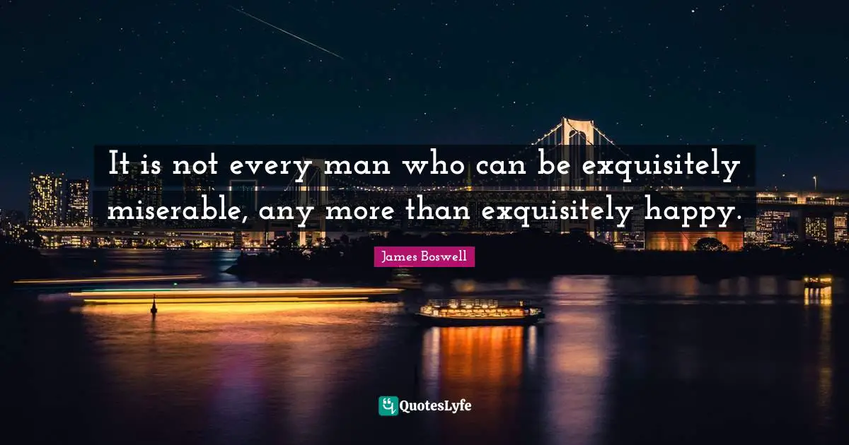 It is not every man who can be exquisitely miserable, any more than exquisitely happy.