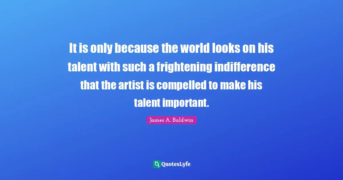 It is only because the world looks on his talent with such a frightening indifference that the artist is compelled to make his talent important.