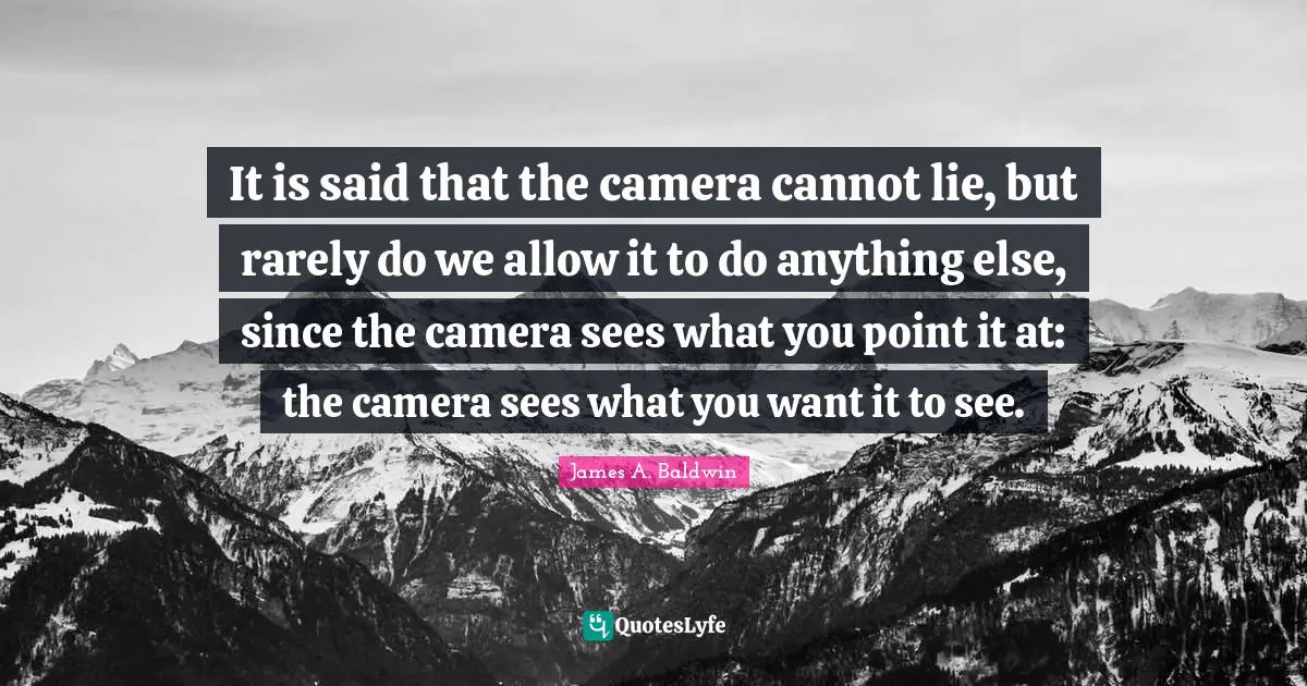 It is said that the camera cannot lie, but rarely do we allow it to do anything else, since the camera sees what you point it at: the camera sees what you want it to see.