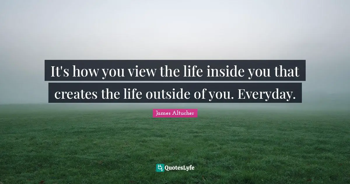 It's how you view the life inside you that creates the life outside of you. Everyday.