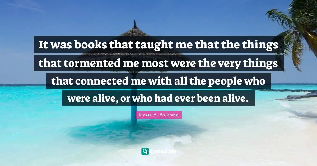 James A. Baldwin Quotes: It was books that taught me that the things that tormented me most were the very things that connected me with all the people who were alive, or who had ever been alive.