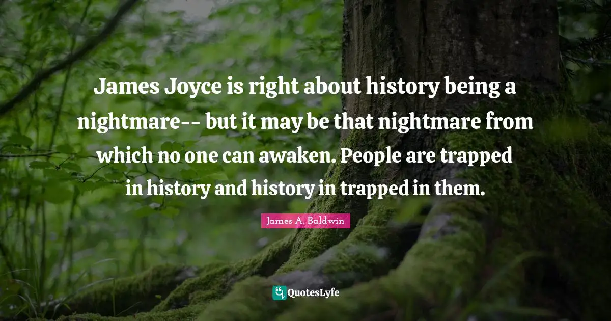 James Joyce is right about history being a nightmare-- but it may be that nightmare from which no one can awaken. People are trapped in history and history in trapped in them.