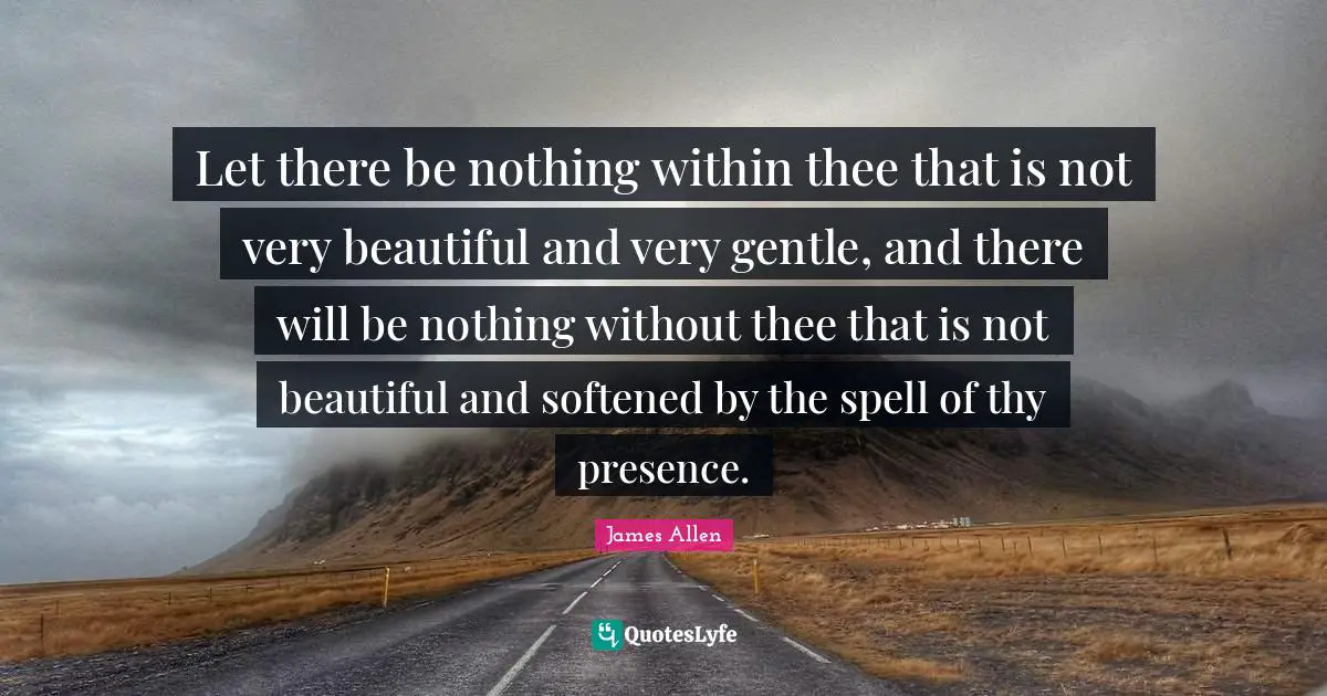 Let there be nothing within thee that is not very beautiful and very gentle, and there will be nothing without thee that is not beautiful and softened by the spell of thy presence.