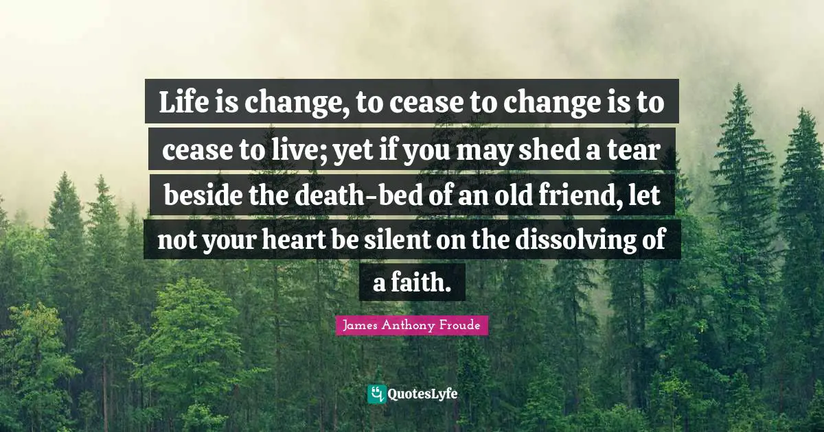 Life is change, to cease to change is to cease to live; yet if you may shed a tear beside the death-bed of an old friend, let not your heart be silent on the dissolving of a faith.