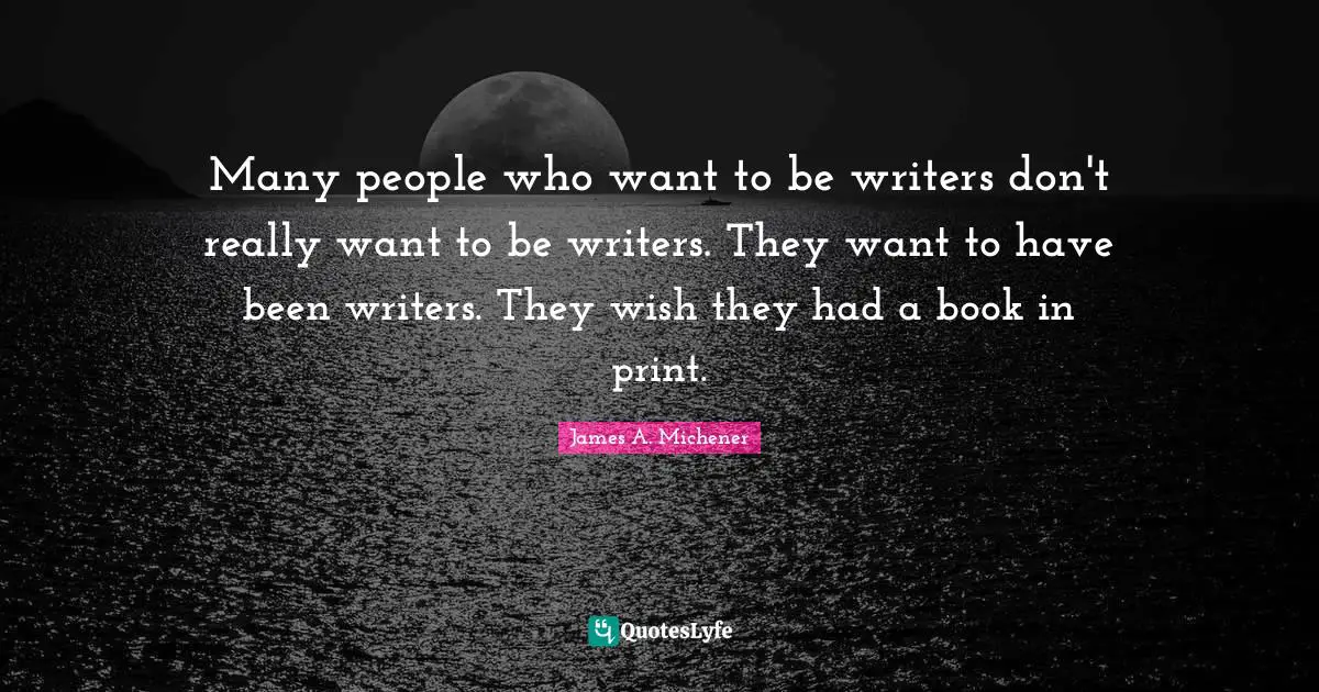 Many people who want to be writers don't really want to be writers. They want to have been writers. They wish they had a book in print.