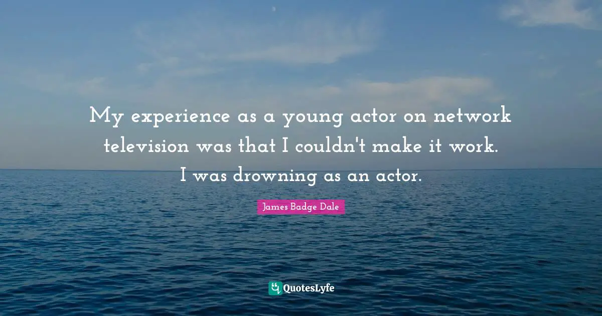 My experience as a young actor on network television was that I couldn't make it work. I was drowning as an actor.
