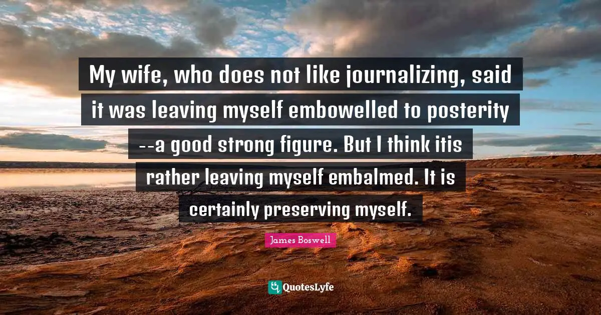 My wife, who does not like journalizing, said it was leaving myself embowelled to posterity--a good strong figure. But I think itis rather leaving myself embalmed. It is certainly preserving myself.