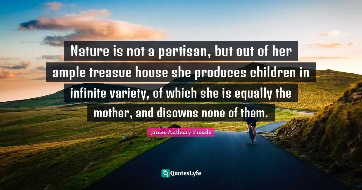 Nature is not a partisan, but out of her ample treasue house she produces children in infinite variety, of which she is equally the mother, and disowns none of them.