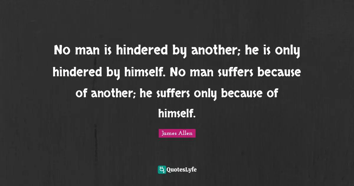 No man is hindered by another; he is only hindered by himself. No man suffers because of another; he suffers only because of himself.