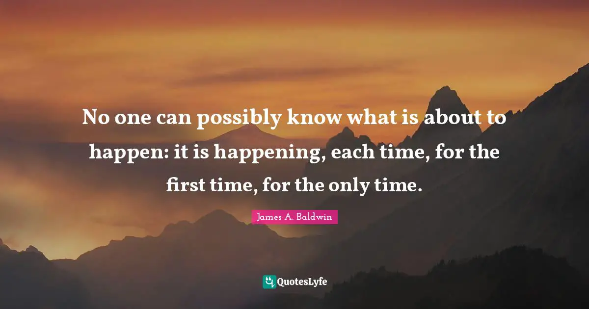 No one can possibly know what is about to happen: it is happening, each time, for the first time, for the only time.