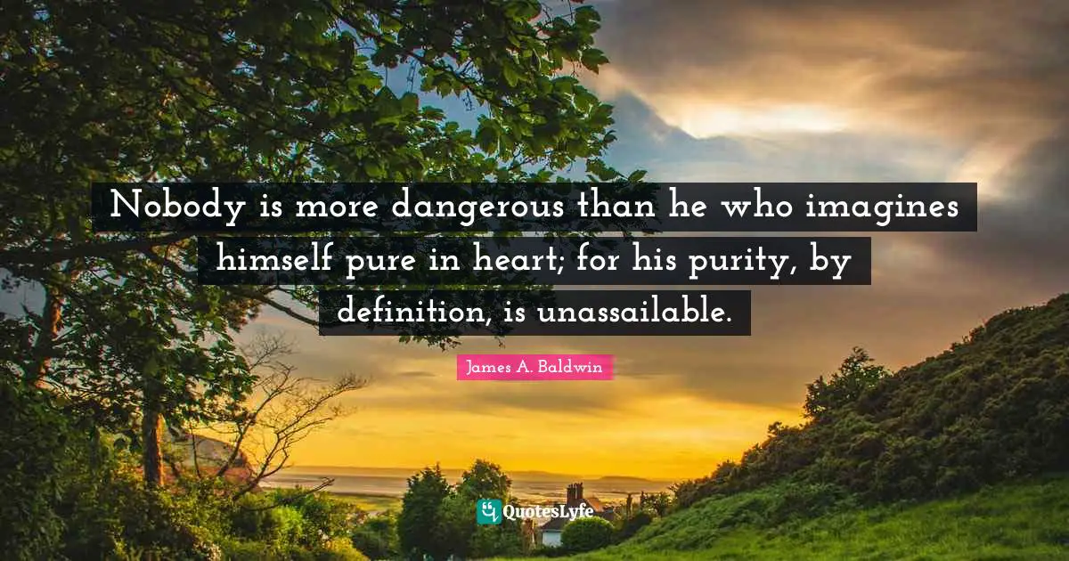 James A. Baldwin Quotes: "Nobody is more dangerous than he who imagines himself pure in heart; for his purity, by definition, is unassailable."