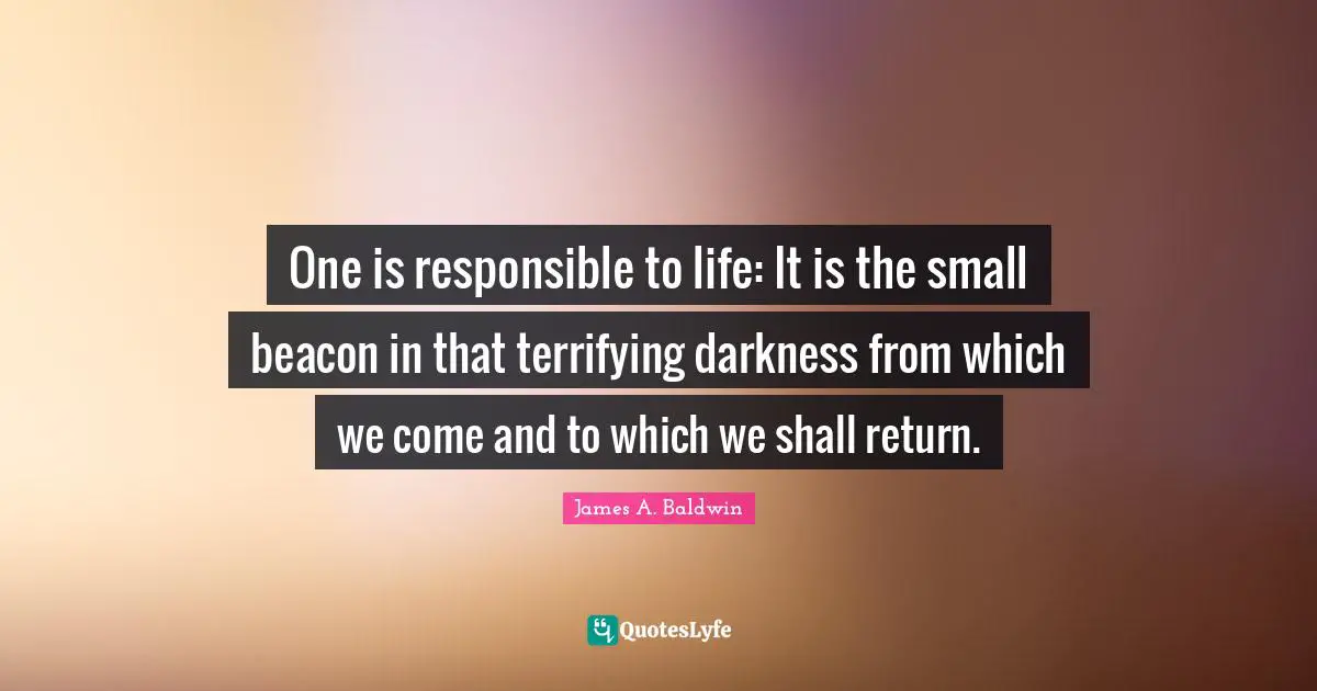 One is responsible to life: It is the small beacon in that terrifying darkness from which we come and to which we shall return.