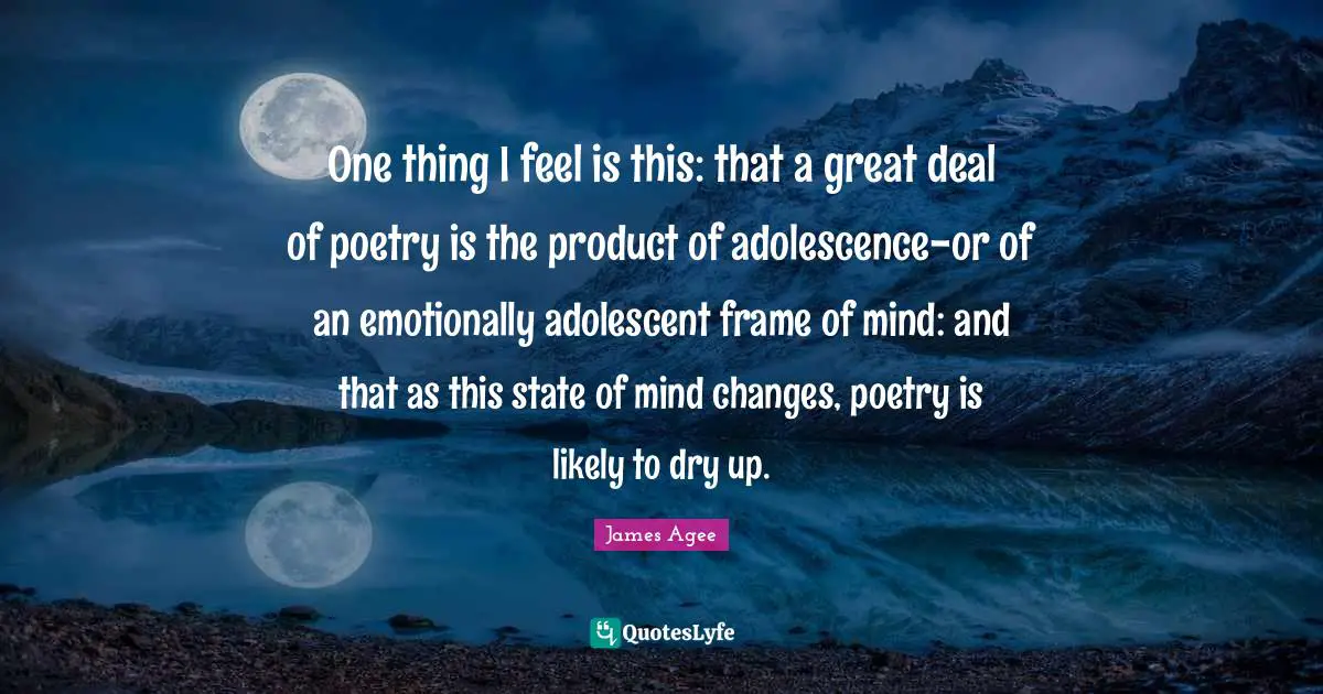 One thing I feel is this: that a great deal of poetry is the product of adolescence-or of an emotionally adolescent frame of mind: and that as this state of mind changes, poetry is likely to dry up.