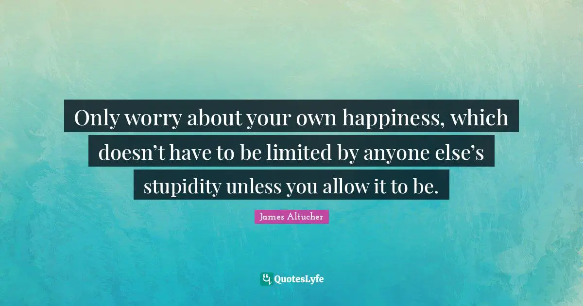 Only worry about your own happiness, which doesn’t have to be limited by anyone else’s stupidity unless you allow it to be.