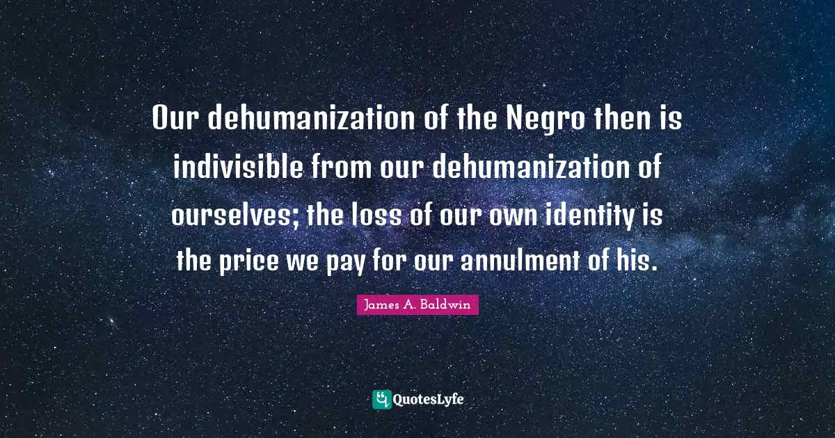 James A. Baldwin Quotes: "Our dehumanization of the Negro then is indivisible from our dehumanization of ourselves; the loss of our own identity is the price we pay for our annulment of his."