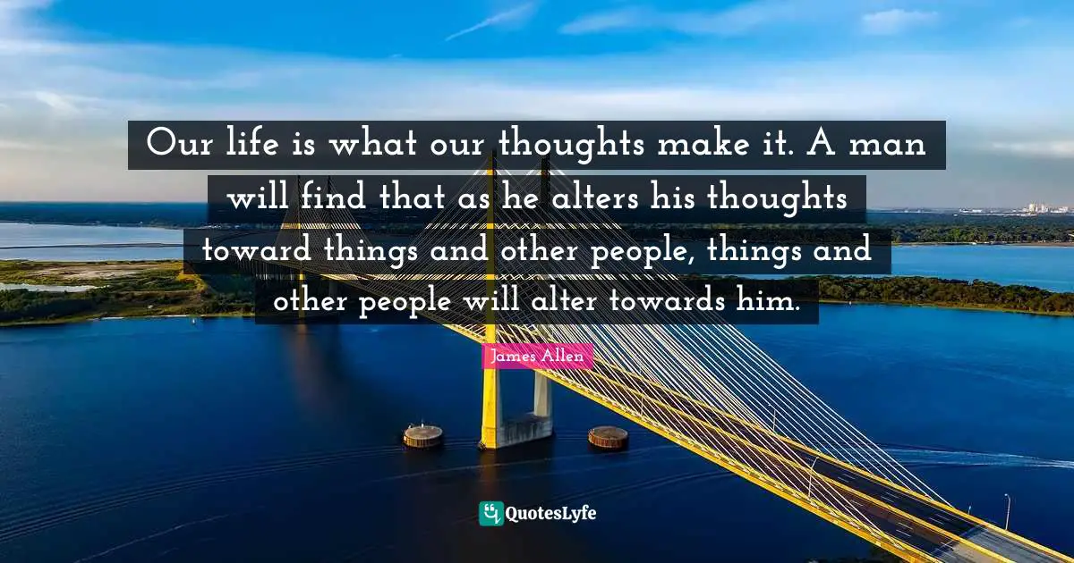 Our Thoughts Quotes: "Our life is what our thoughts make it. A man will find that as he alters his thoughts toward things and other people, things and other people will alter towards him."