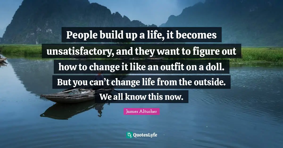People build up a life, it becomes unsatisfactory, and they want to figure out how to change it like an outfit on a doll. But you can’t change life from the outside. We all know this now.