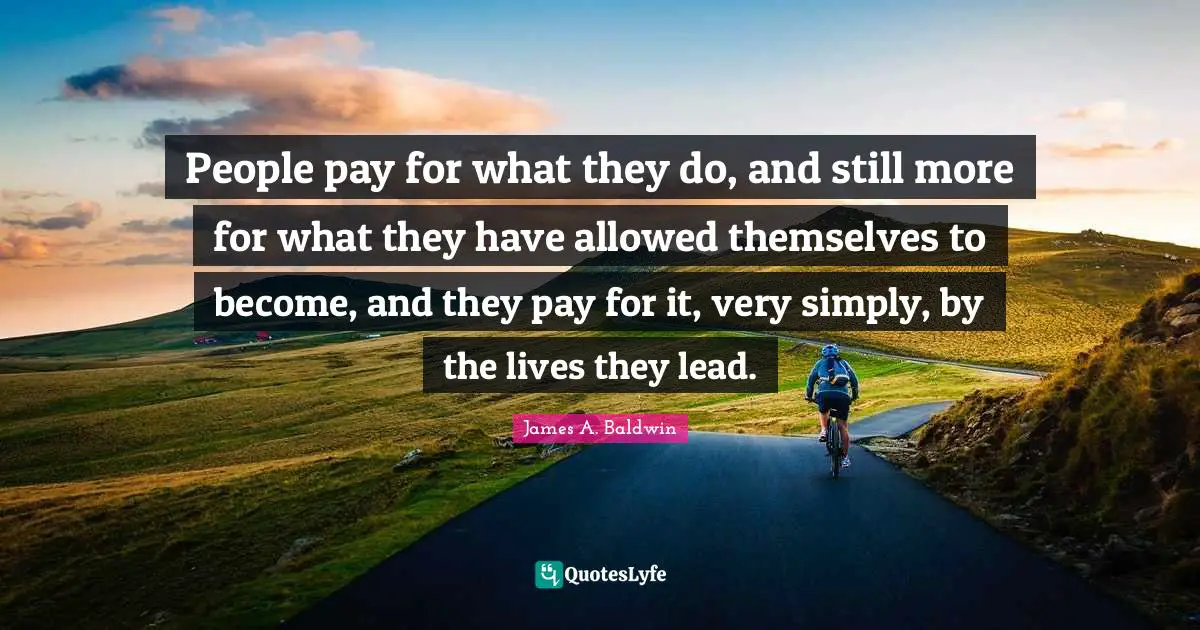 James A. Baldwin Quotes: "People pay for what they do, and still more for what they have allowed themselves to become, and they pay for it, very simply, by the lives they lead."