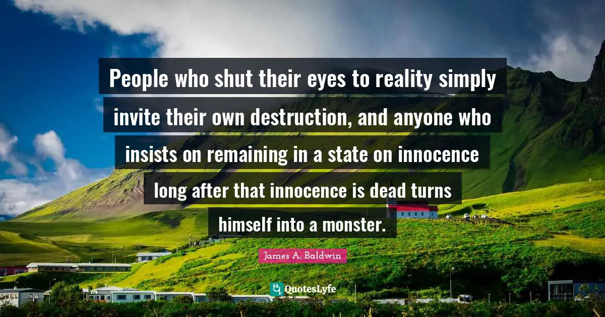 People who shut their eyes to reality simply invite their own destruction, and anyone who insists on remaining in a state on innocence long after that innocence is dead turns himself into a monster.