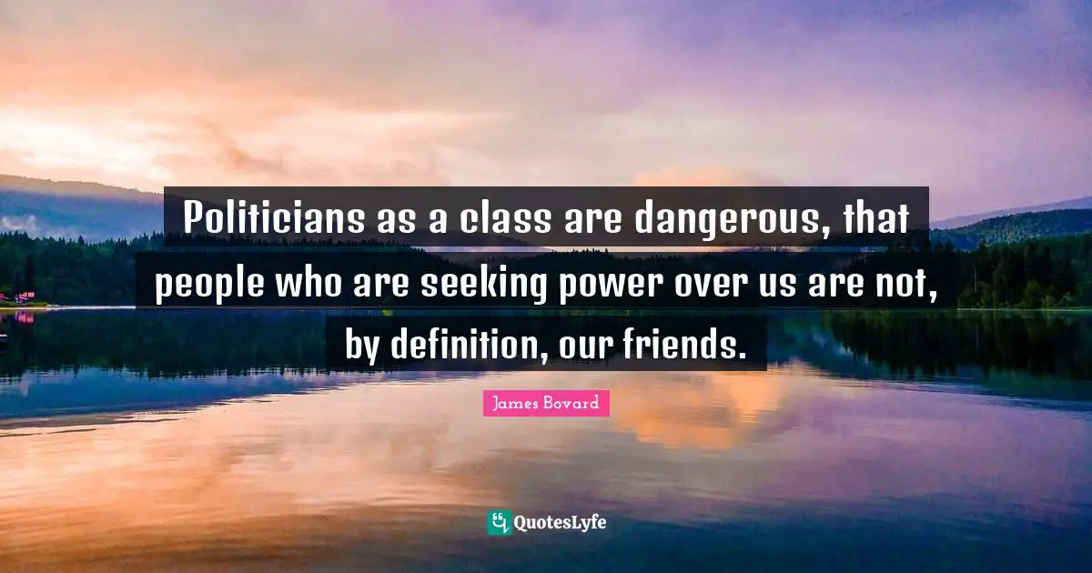 Politicians as a class are dangerous, that people who are seeking power over us are not, by definition, our friends.
