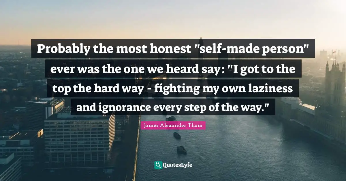Probably the most honest "self-made person" ever was the one we heard say: "I got to the top the hard way - fighting my own laziness and ignorance every step of the way."