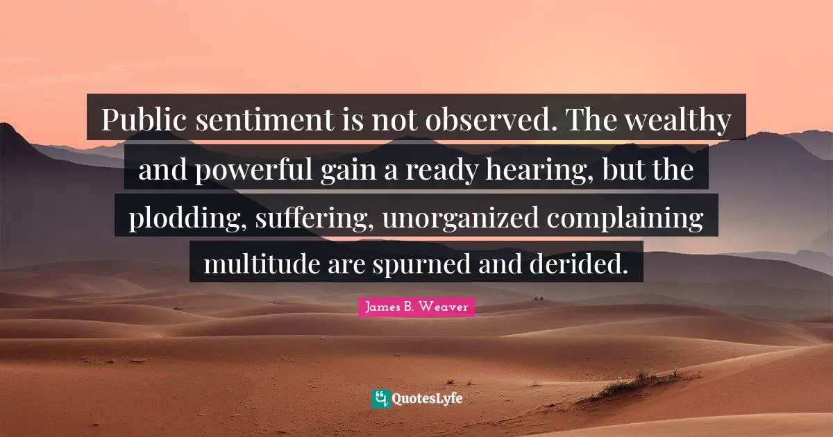 Public sentiment is not observed. The wealthy and powerful gain a ready hearing, but the plodding, suffering, unorganized complaining multitude are spurned and derided.