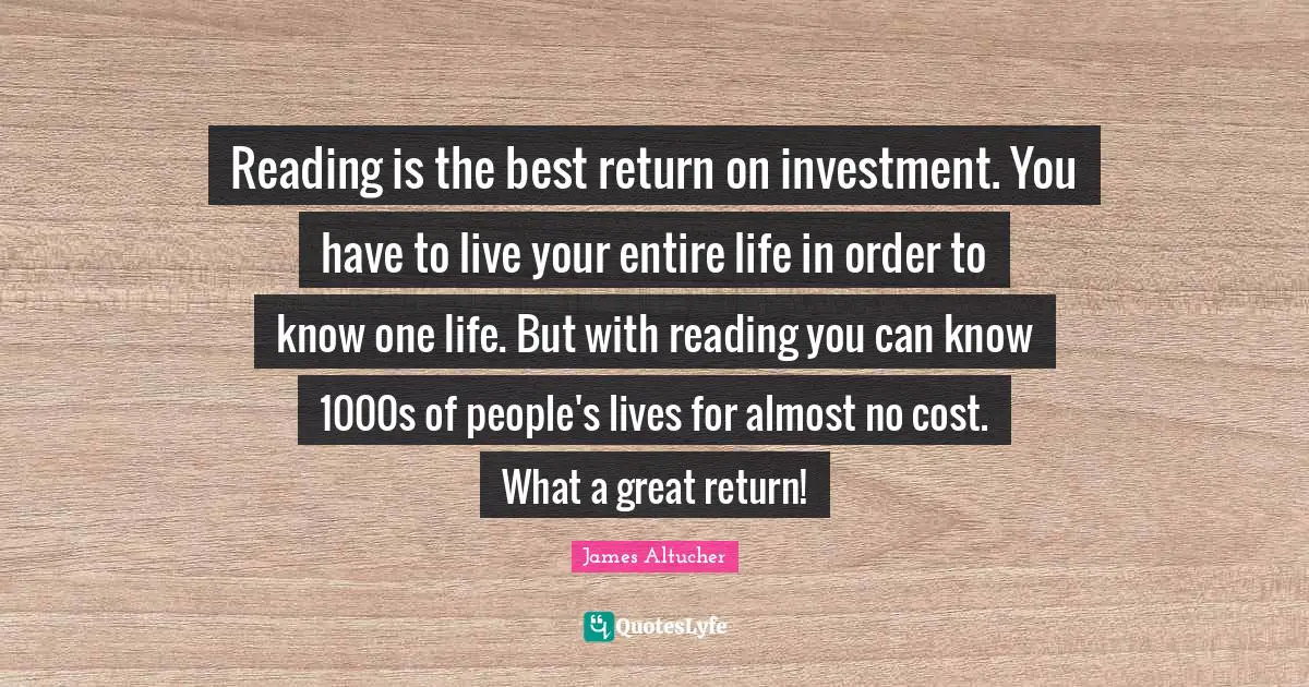 Reading is the best return on investment. You have to live your entire life in order to know one life. But with reading you can know 1000s of people's lives for almost no cost. What a great return!