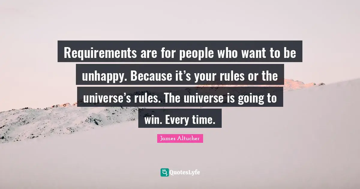 Requirements are for people who want to be unhappy. Because it’s your rules or the universe’s rules. The universe is going to win. Every time.