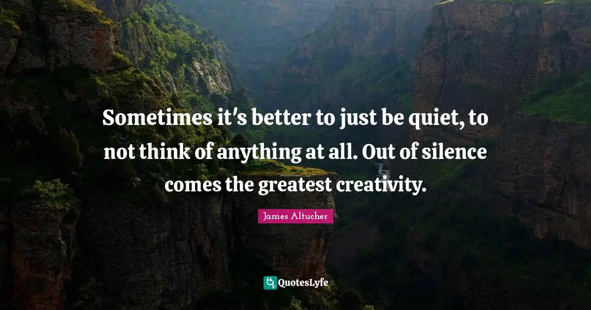 Sometimes it's better to just be quiet, to not think of anything at all. Out of silence comes the greatest creativity.