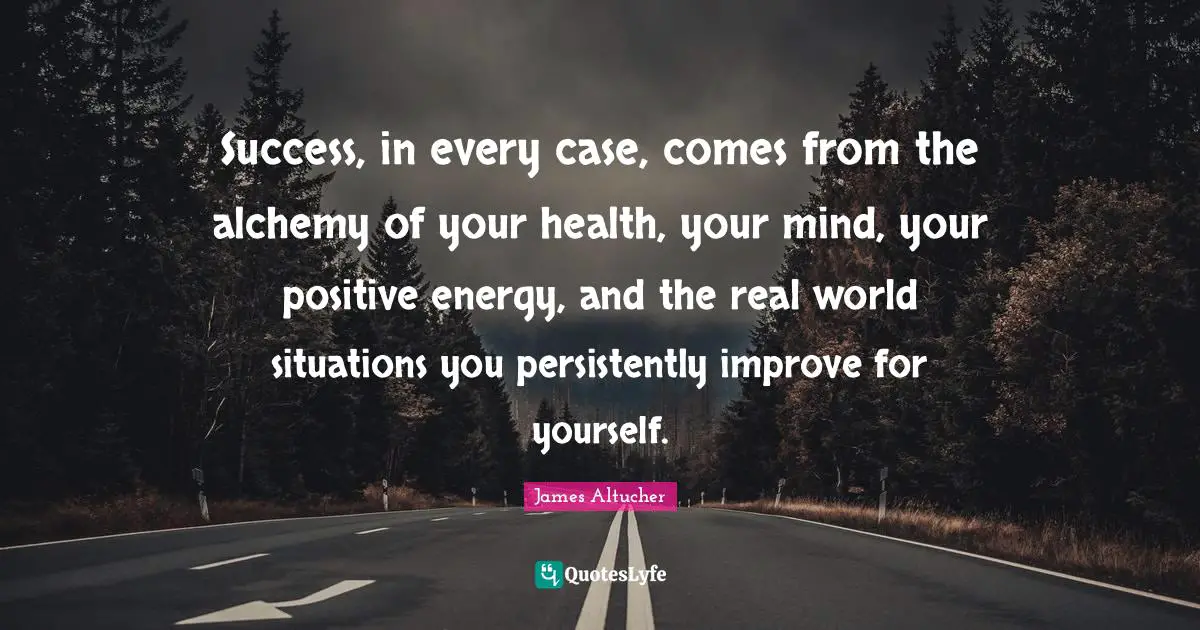 Success, in every case, comes from the alchemy of your health, your mind, your positive energy, and the real world situations you persistently improve for yourself.