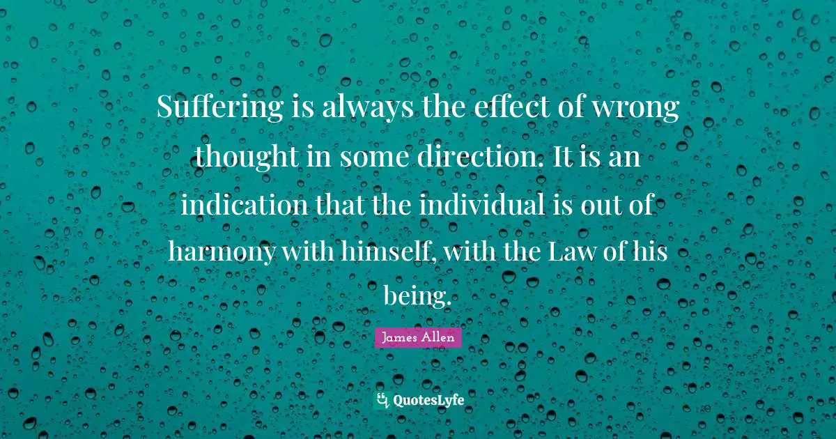 Suffering is always the effect of wrong thought in some direction. It is an indication that the individual is out of harmony with himself, with the Law of his being.