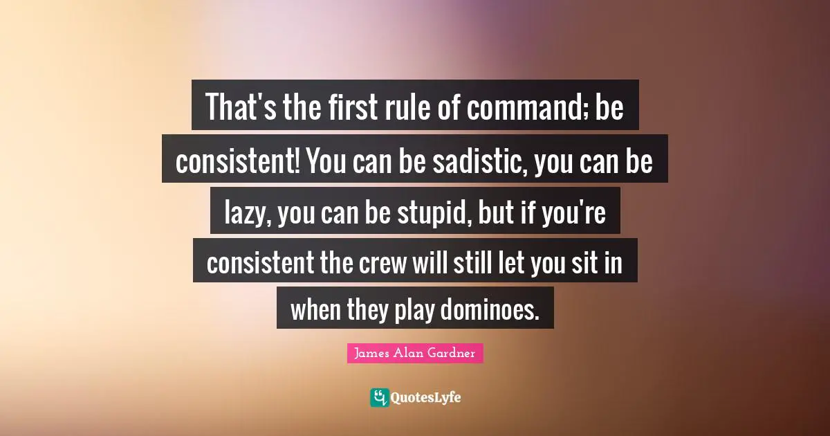 That's the first rule of command; be consistent! You can be sadistic, you can be lazy, you can be stupid, but if you're consistent the crew will still let you sit in when they play dominoes.