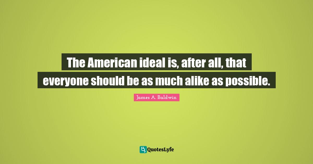 James A. Baldwin Quotes: "The American ideal is, after all, that everyone should be as much alike as possible."