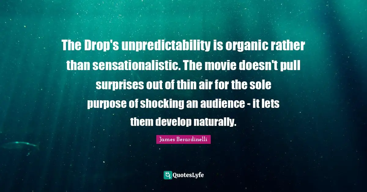 Unpredictability Quotes: "The Drop's unpredictability is organic rather than sensationalistic. The movie doesn't pull surprises out of thin air for the sole purpose of shocking an audience - it lets them develop naturally."