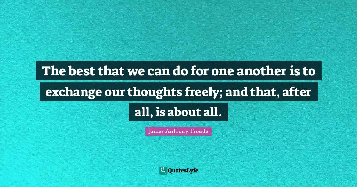 The best that we can do for one another is to exchange our thoughts freely; and that, after all, is about all.