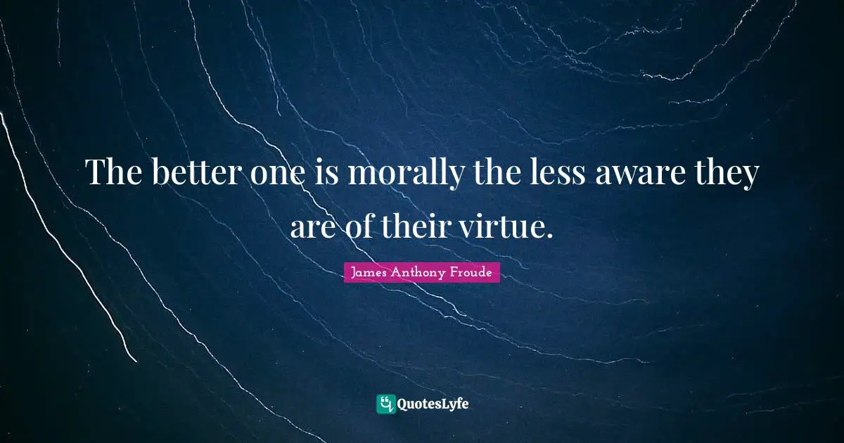 The better one is morally the less aware they are of their virtue.