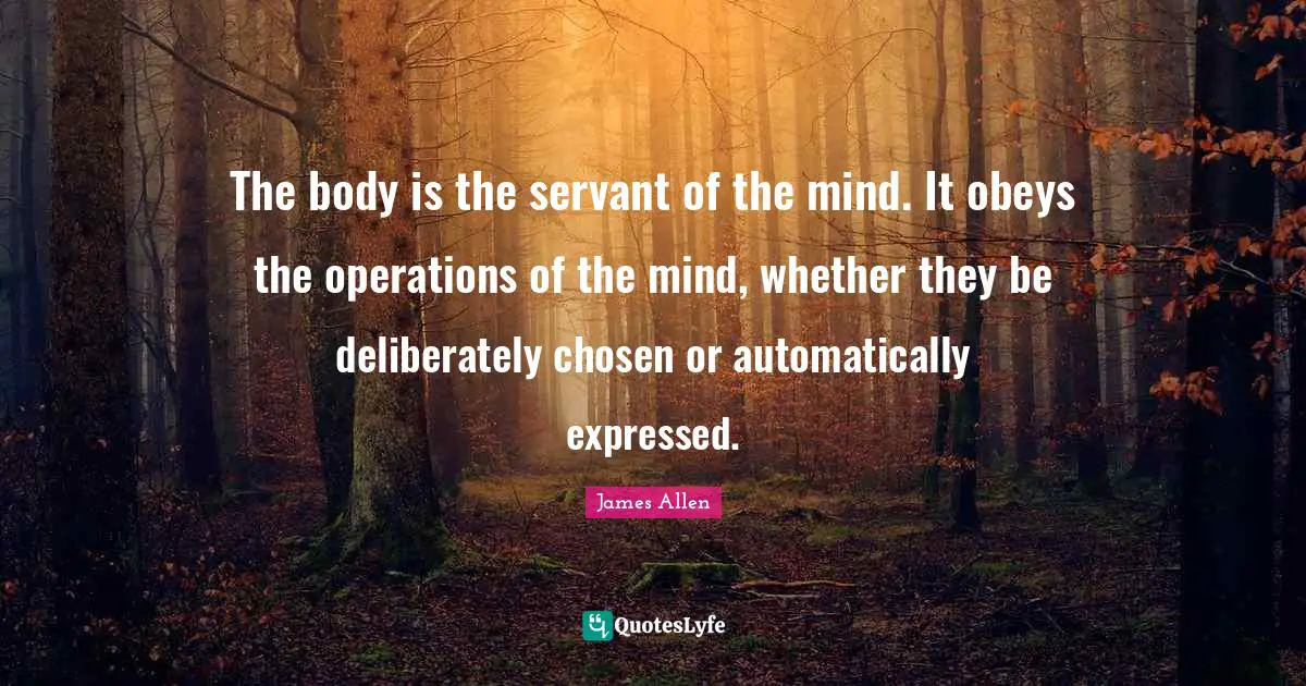 The body is the servant of the mind. It obeys the operations of the mind, whether they be deliberately chosen or automatically expressed.