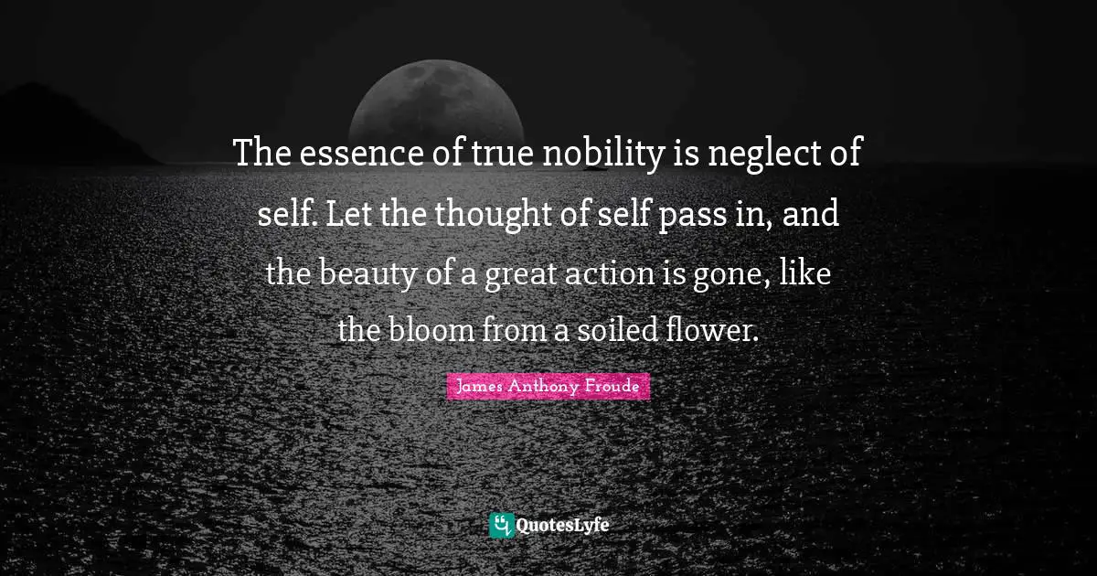 The essence of true nobility is neglect of self. Let the thought of self pass in, and the beauty of a great action is gone, like the bloom from a soiled flower.