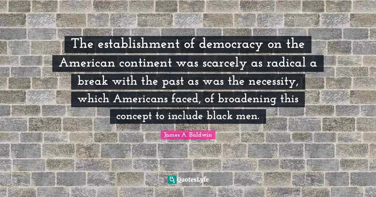James A. Baldwin Quotes: "The establishment of democracy on the American continent was scarcely as radical a break with the past as was the necessity, which Americans faced, of broadening this concept to include black men."