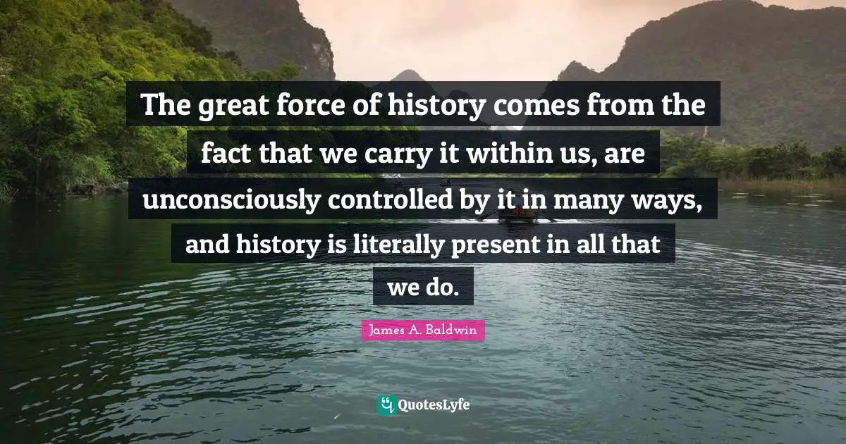 James A. Baldwin Quotes: "The great force of history comes from the fact that we carry it within us, are unconsciously controlled by it in many ways, and history is literally present in all that we do."