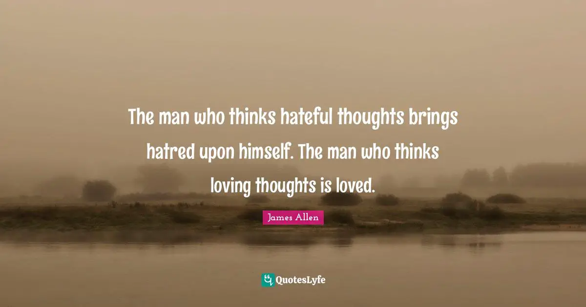 The man who thinks hateful thoughts brings hatred upon himself. The man who thinks loving thoughts is loved.