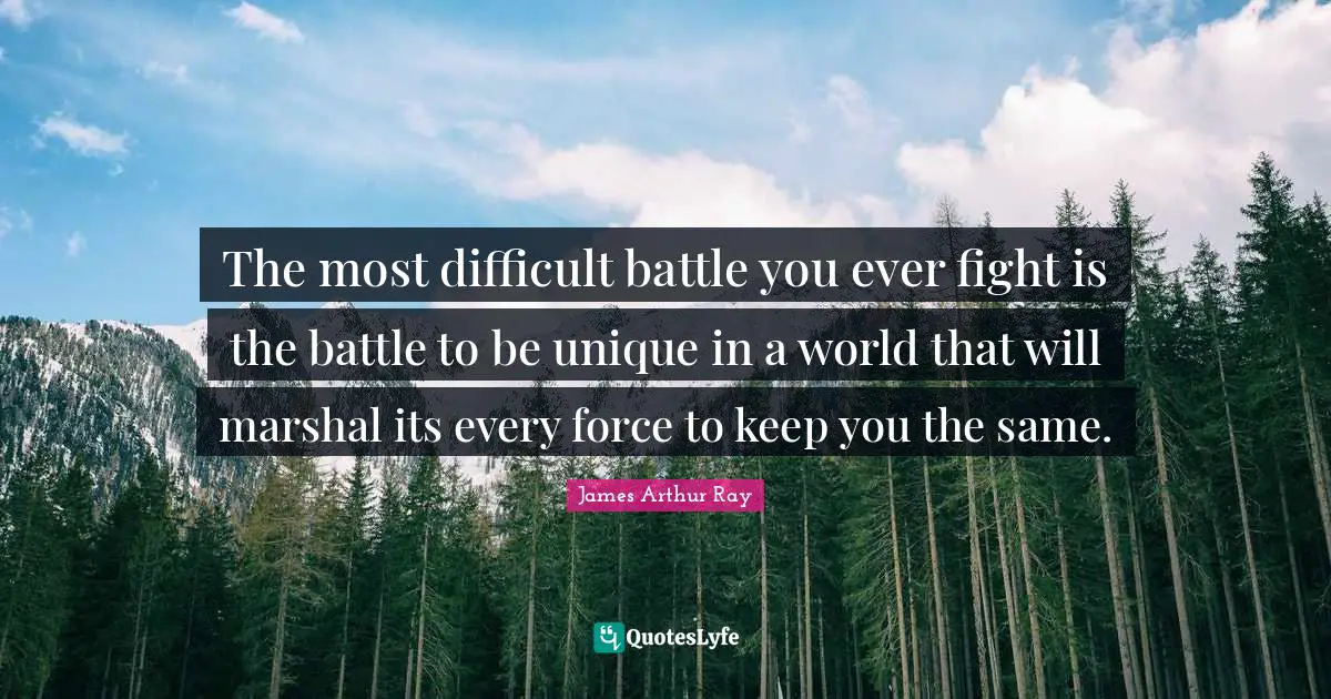 The most difficult battle you ever fight is the battle to be unique in a world that will marshal its every force to keep you the same.