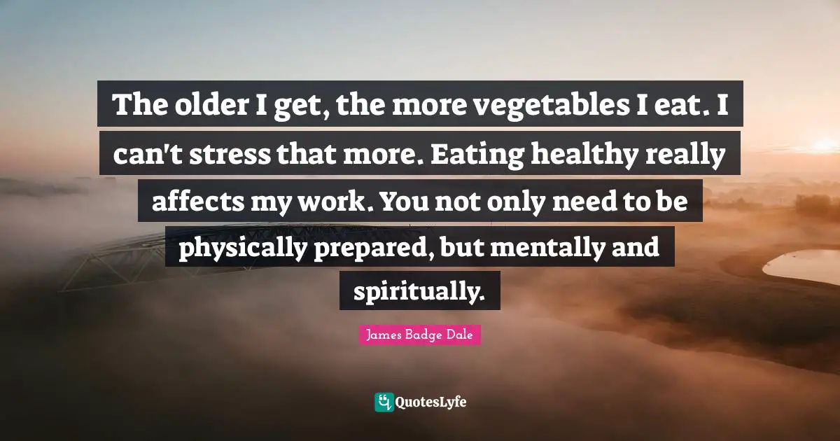 The older I get, the more vegetables I eat. I can't stress that more. Eating healthy really affects my work. You not only need to be physically prepared, but mentally and spiritually.