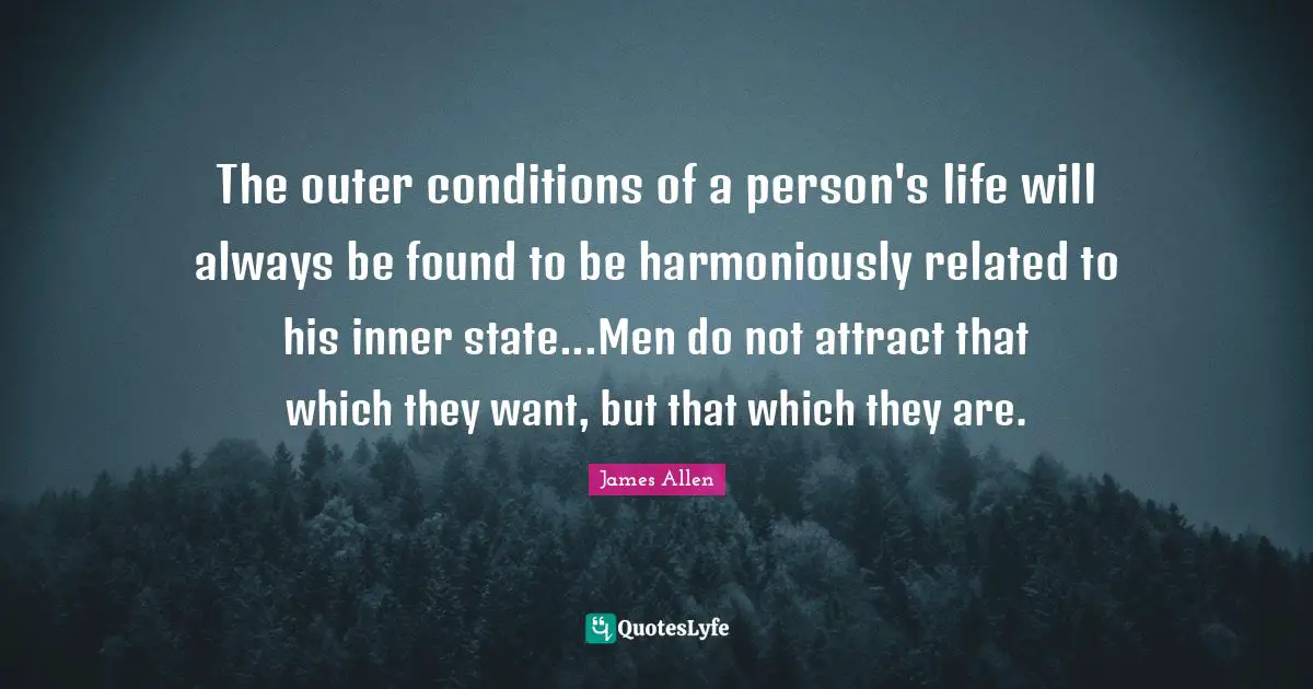 The outer conditions of a person's life will always be found to be harmoniously related to his inner state...Men do not attract that which they want, but that which they are.