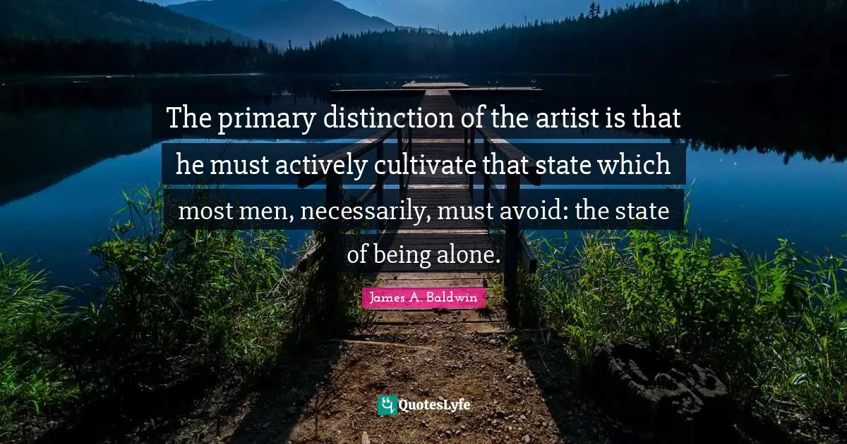 The primary distinction of the artist is that he must actively cultivate that state which most men, necessarily, must avoid: the state of being alone.