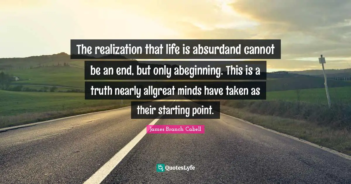 The realization that life is absurdand cannot be an end, but only abeginning. This is a truth nearly allgreat minds have taken as their starting point.