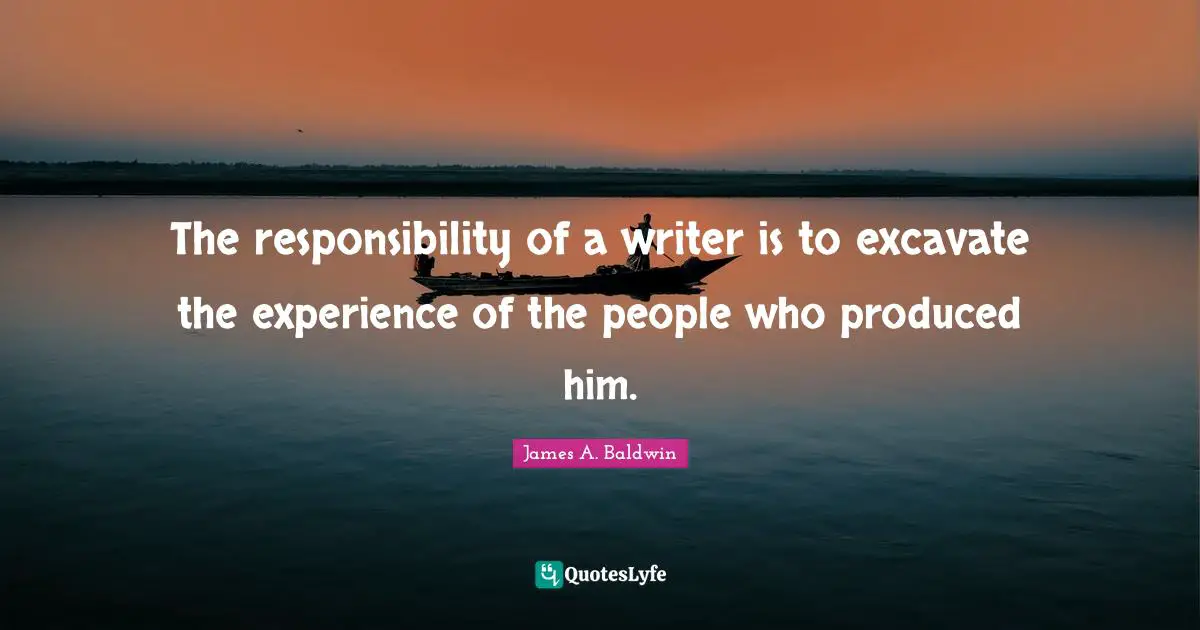The responsibility of a writer is to excavate the experience of the people who produced him.